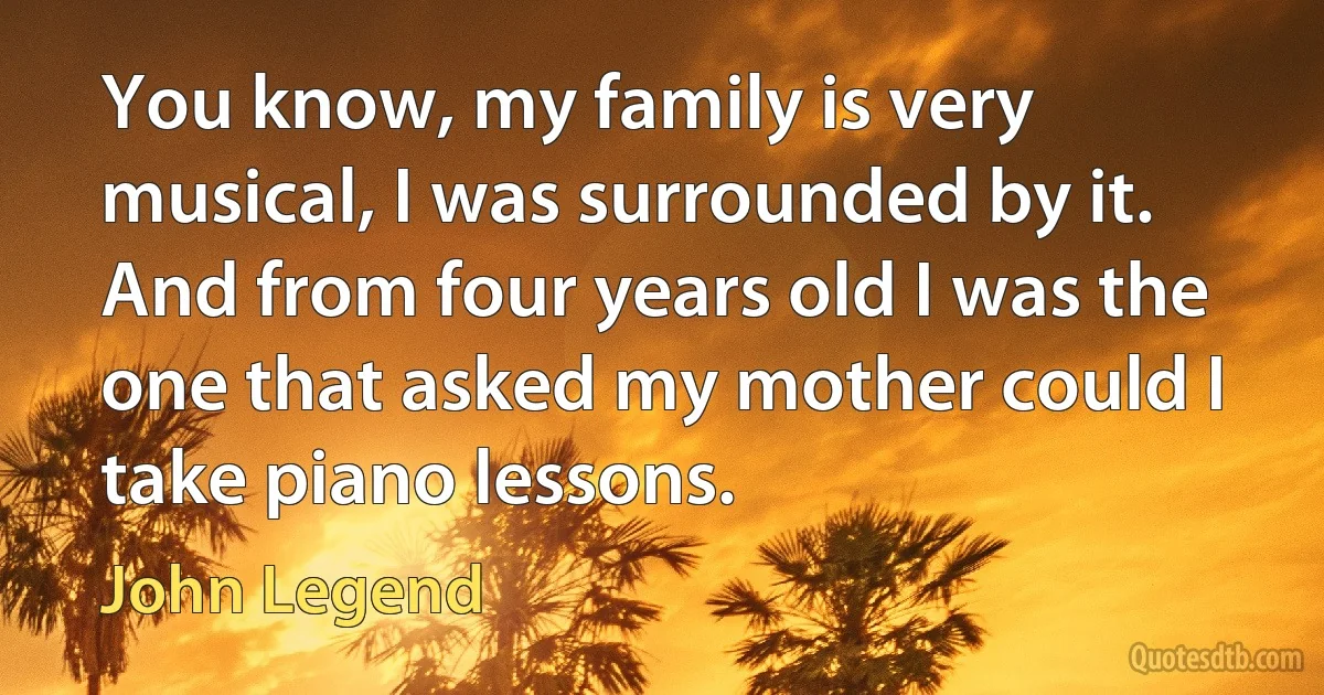 You know, my family is very musical, I was surrounded by it. And from four years old I was the one that asked my mother could I take piano lessons. (John Legend)