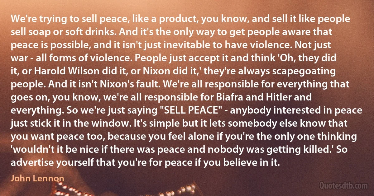 We're trying to sell peace, like a product, you know, and sell it like people sell soap or soft drinks. And it's the only way to get people aware that peace is possible, and it isn't just inevitable to have violence. Not just war - all forms of violence. People just accept it and think 'Oh, they did it, or Harold Wilson did it, or Nixon did it,' they're always scapegoating people. And it isn't Nixon's fault. We're all responsible for everything that goes on, you know, we're all responsible for Biafra and Hitler and everything. So we're just saying "SELL PEACE" - anybody interested in peace just stick it in the window. It's simple but it lets somebody else know that you want peace too, because you feel alone if you're the only one thinking 'wouldn't it be nice if there was peace and nobody was getting killed.' So advertise yourself that you're for peace if you believe in it. (John Lennon)