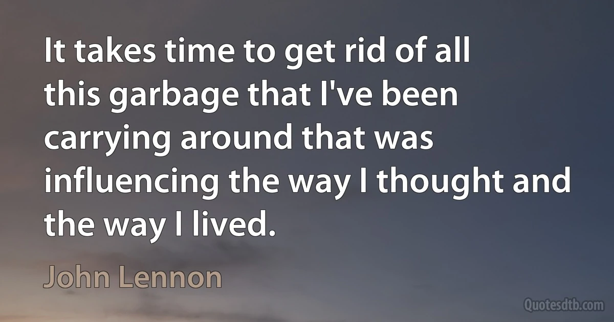 It takes time to get rid of all this garbage that I've been carrying around that was influencing the way I thought and the way I lived. (John Lennon)