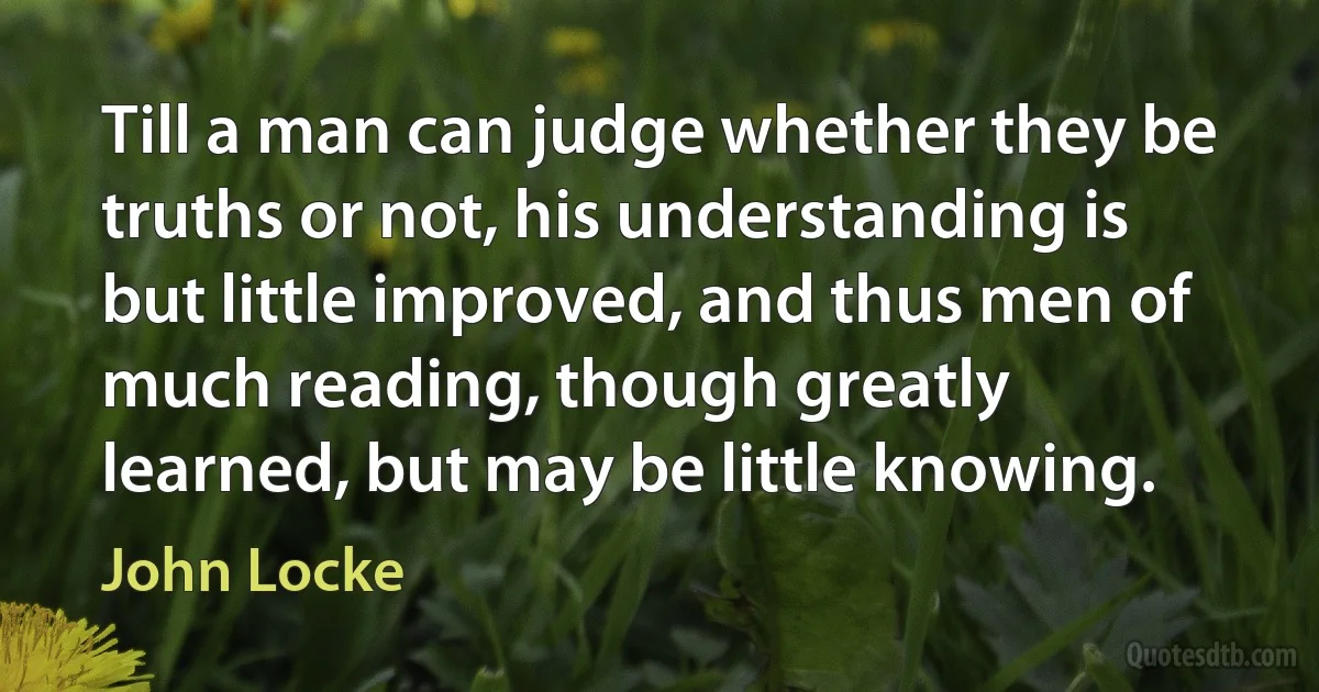 Till a man can judge whether they be truths or not, his understanding is but little improved, and thus men of much reading, though greatly learned, but may be little knowing. (John Locke)