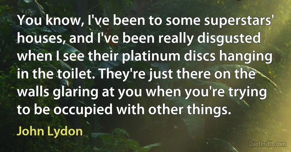 You know, I've been to some superstars' houses, and I've been really disgusted when I see their platinum discs hanging in the toilet. They're just there on the walls glaring at you when you're trying to be occupied with other things. (John Lydon)