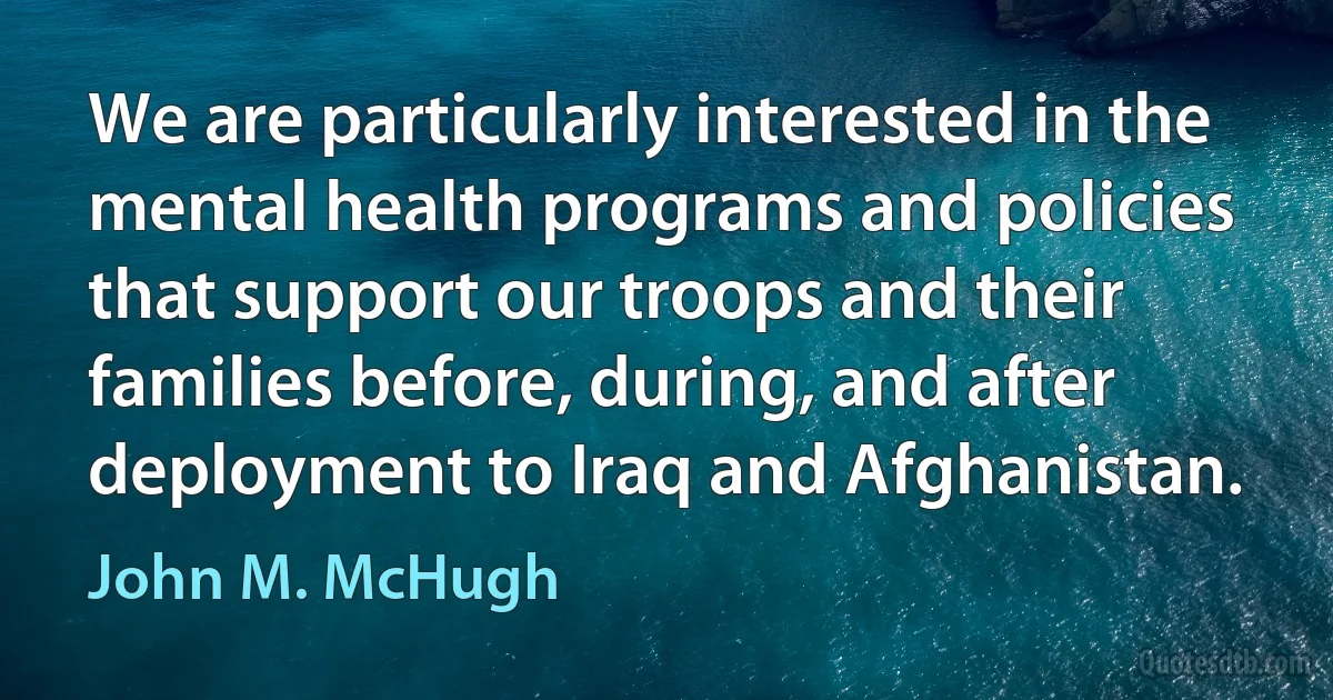 We are particularly interested in the mental health programs and policies that support our troops and their families before, during, and after deployment to Iraq and Afghanistan. (John M. McHugh)