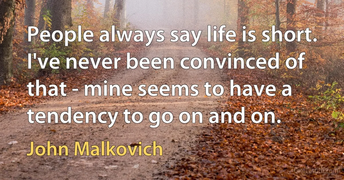 People always say life is short. I've never been convinced of that - mine seems to have a tendency to go on and on. (John Malkovich)