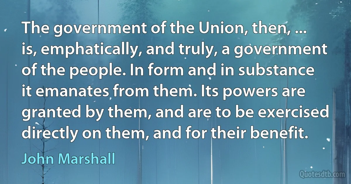 The government of the Union, then, ... is, emphatically, and truly, a government of the people. In form and in substance it emanates from them. Its powers are granted by them, and are to be exercised directly on them, and for their benefit. (John Marshall)