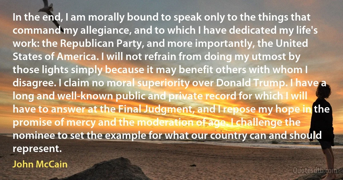 In the end, I am morally bound to speak only to the things that command my allegiance, and to which I have dedicated my life's work: the Republican Party, and more importantly, the United States of America. I will not refrain from doing my utmost by those lights simply because it may benefit others with whom I disagree. I claim no moral superiority over Donald Trump. I have a long and well-known public and private record for which I will have to answer at the Final Judgment, and I repose my hope in the promise of mercy and the moderation of age. I challenge the nominee to set the example for what our country can and should represent. (John McCain)