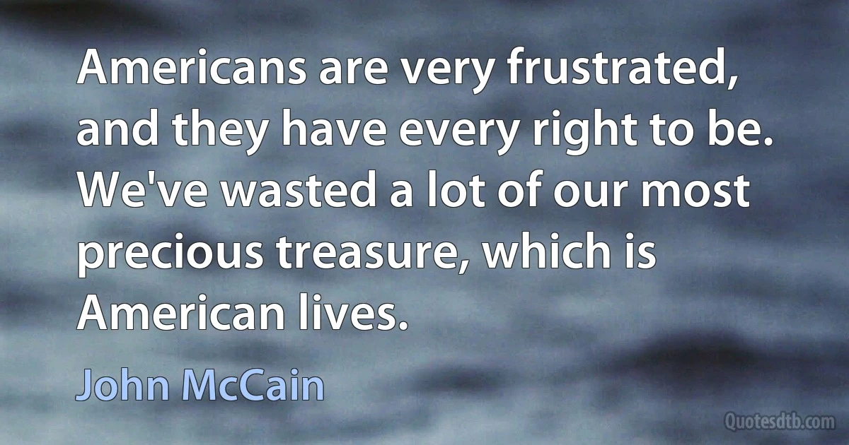 Americans are very frustrated, and they have every right to be. We've wasted a lot of our most precious treasure, which is American lives. (John McCain)