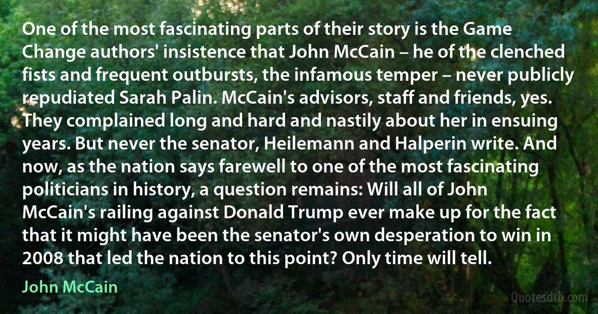 One of the most fascinating parts of their story is the Game Change authors' insistence that John McCain – he of the clenched fists and frequent outbursts, the infamous temper – never publicly repudiated Sarah Palin. McCain's advisors, staff and friends, yes. They complained long and hard and nastily about her in ensuing years. But never the senator, Heilemann and Halperin write. And now, as the nation says farewell to one of the most fascinating politicians in history, a question remains: Will all of John McCain's railing against Donald Trump ever make up for the fact that it might have been the senator's own desperation to win in 2008 that led the nation to this point? Only time will tell. (John McCain)