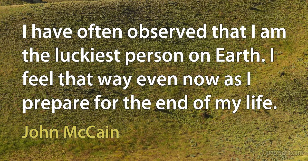 I have often observed that I am the luckiest person on Earth. I feel that way even now as I prepare for the end of my life. (John McCain)