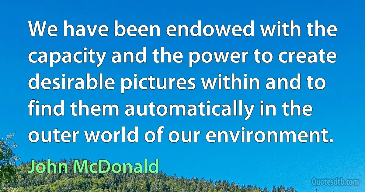 We have been endowed with the capacity and the power to create desirable pictures within and to find them automatically in the outer world of our environment. (John McDonald)