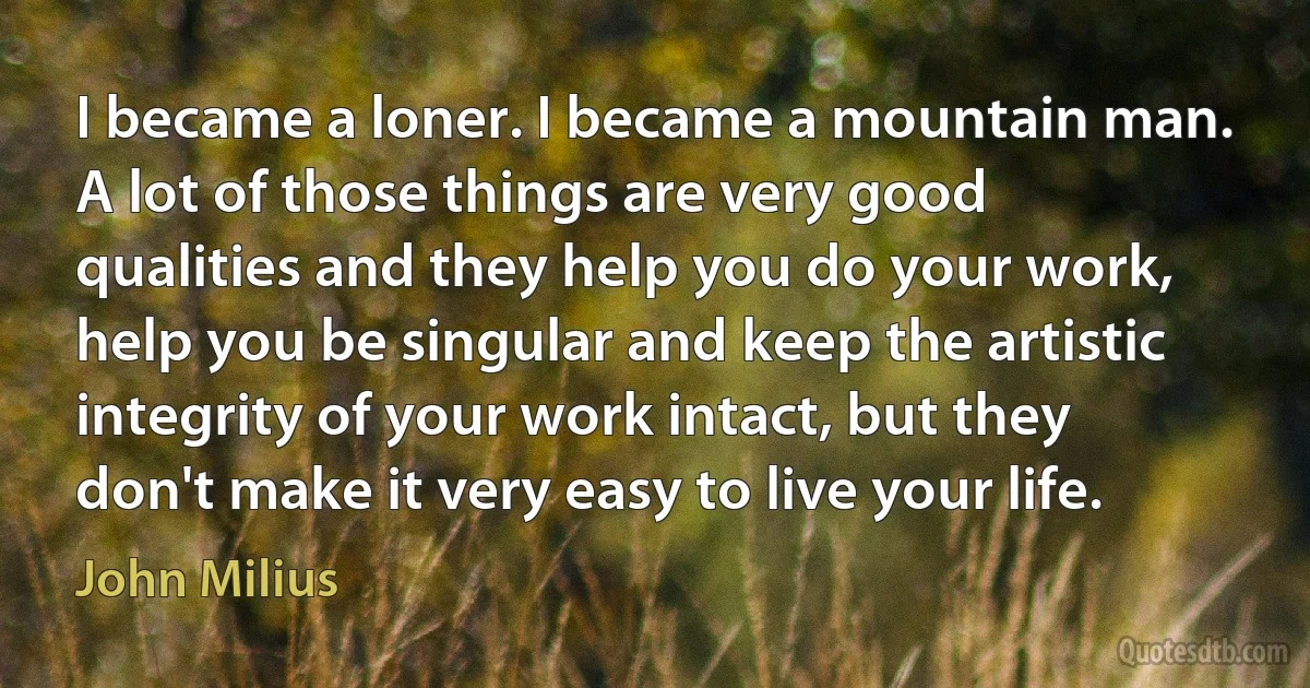 I became a loner. I became a mountain man. A lot of those things are very good qualities and they help you do your work, help you be singular and keep the artistic integrity of your work intact, but they don't make it very easy to live your life. (John Milius)