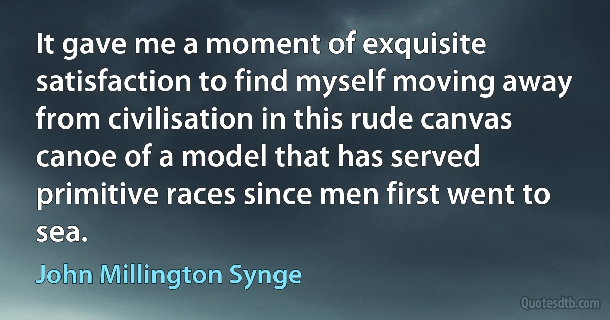 It gave me a moment of exquisite satisfaction to find myself moving away from civilisation in this rude canvas canoe of a model that has served primitive races since men first went to sea. (John Millington Synge)