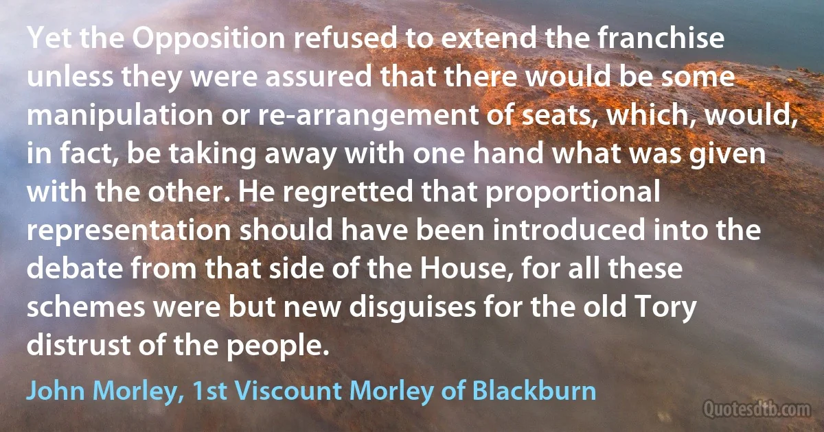 Yet the Opposition refused to extend the franchise unless they were assured that there would be some manipulation or re-arrangement of seats, which, would, in fact, be taking away with one hand what was given with the other. He regretted that proportional representation should have been introduced into the debate from that side of the House, for all these schemes were but new disguises for the old Tory distrust of the people. (John Morley, 1st Viscount Morley of Blackburn)