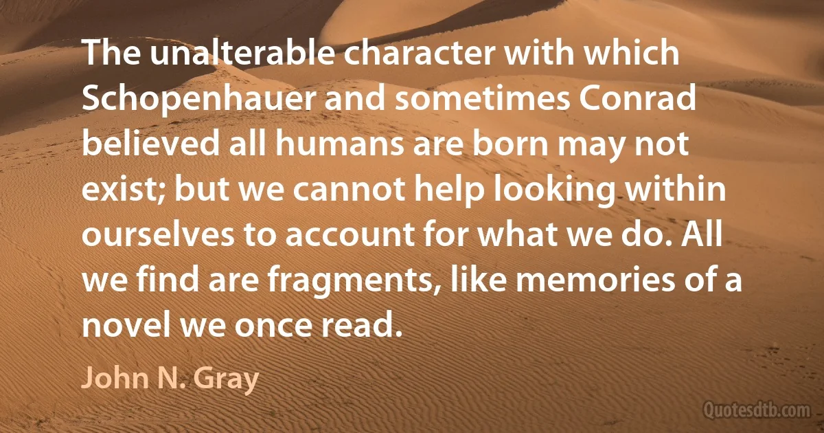 The unalterable character with which Schopenhauer and sometimes Conrad believed all humans are born may not exist; but we cannot help looking within ourselves to account for what we do. All we find are fragments, like memories of a novel we once read. (John N. Gray)