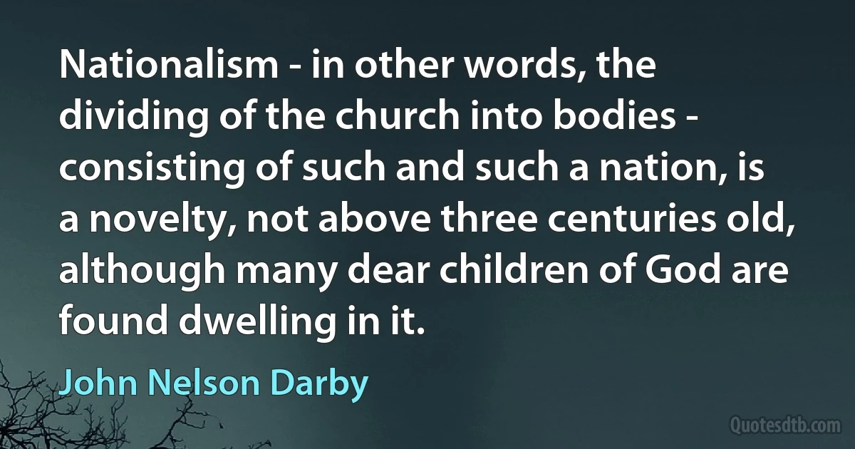 Nationalism - in other words, the dividing of the church into bodies - consisting of such and such a nation, is a novelty, not above three centuries old, although many dear children of God are found dwelling in it. (John Nelson Darby)