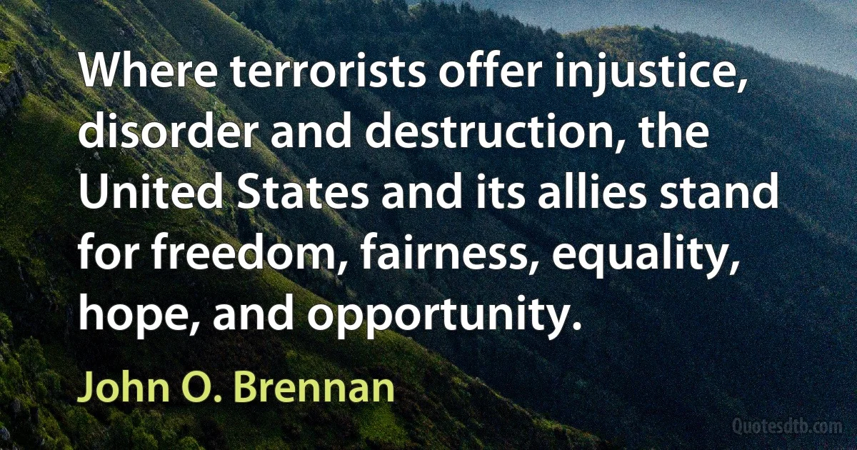 Where terrorists offer injustice, disorder and destruction, the United States and its allies stand for freedom, fairness, equality, hope, and opportunity. (John O. Brennan)