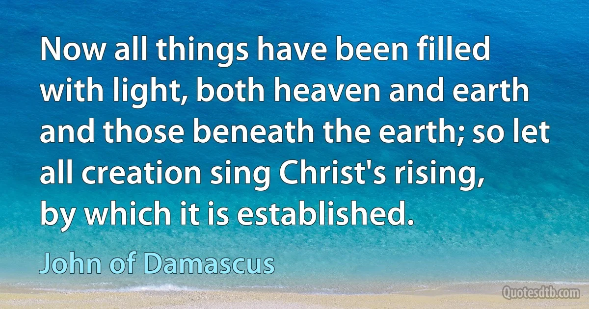 Now all things have been filled with light, both heaven and earth and those beneath the earth; so let all creation sing Christ's rising, by which it is established. (John of Damascus)