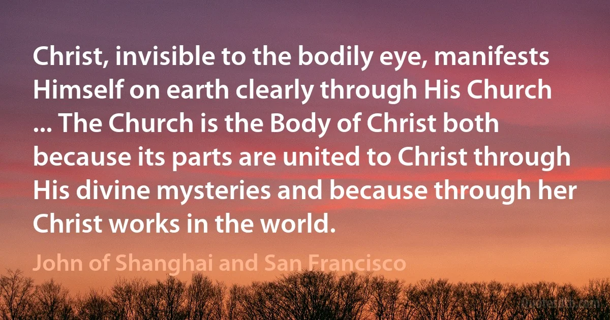 Christ, invisible to the bodily eye, manifests Himself on earth clearly through His Church ... The Church is the Body of Christ both because its parts are united to Christ through His divine mysteries and because through her Christ works in the world. (John of Shanghai and San Francisco)