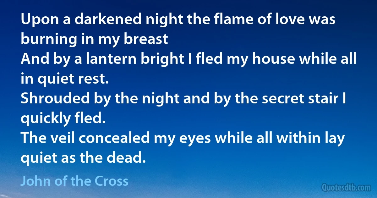 Upon a darkened night the flame of love was burning in my breast
And by a lantern bright I fled my house while all in quiet rest.
Shrouded by the night and by the secret stair I quickly fled.
The veil concealed my eyes while all within lay quiet as the dead. (John of the Cross)