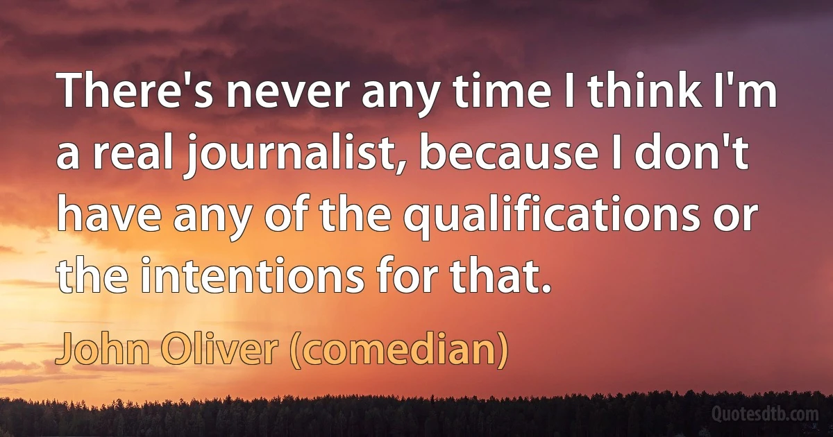 There's never any time I think I'm a real journalist, because I don't have any of the qualifications or the intentions for that. (John Oliver (comedian))