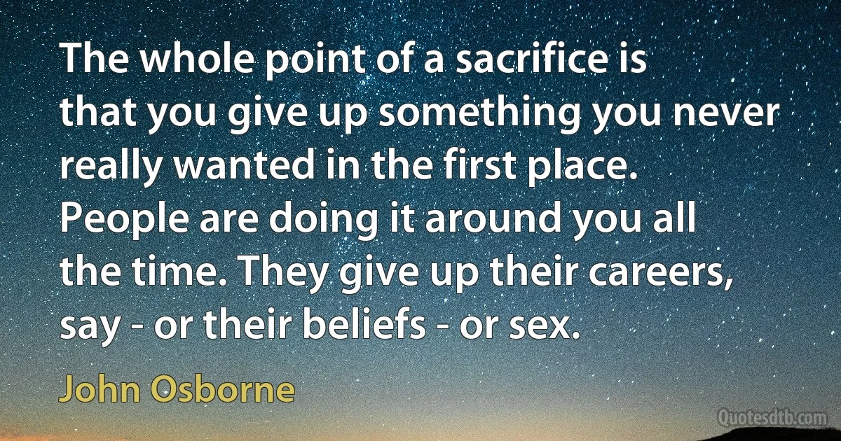 The whole point of a sacrifice is that you give up something you never really wanted in the first place. People are doing it around you all the time. They give up their careers, say - or their beliefs - or sex. (John Osborne)