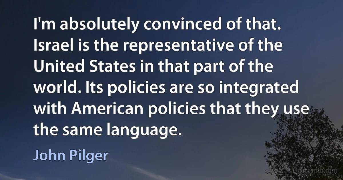 I'm absolutely convinced of that. Israel is the representative of the United States in that part of the world. Its policies are so integrated with American policies that they use the same language. (John Pilger)