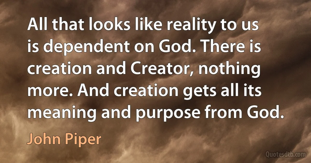 All that looks like reality to us is dependent on God. There is creation and Creator, nothing more. And creation gets all its meaning and purpose from God. (John Piper)