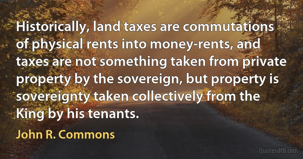 Historically, land taxes are commutations of physical rents into money-rents, and taxes are not something taken from private property by the sovereign, but property is sovereignty taken collectively from the King by his tenants. (John R. Commons)