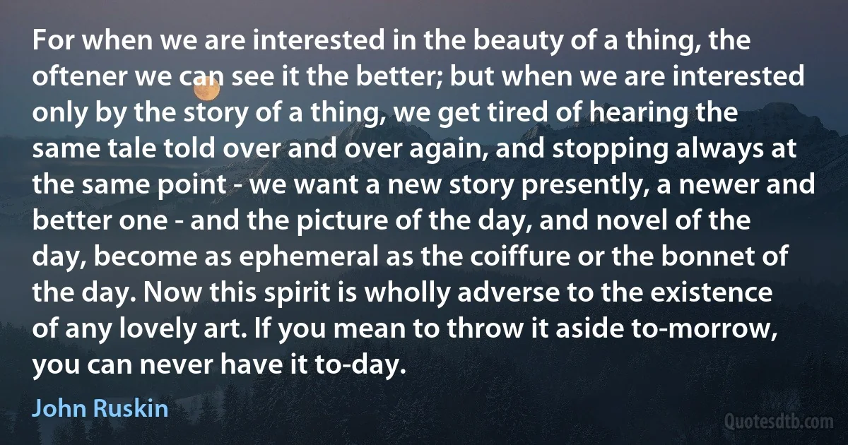 For when we are interested in the beauty of a thing, the oftener we can see it the better; but when we are interested only by the story of a thing, we get tired of hearing the same tale told over and over again, and stopping always at the same point - we want a new story presently, a newer and better one - and the picture of the day, and novel of the day, become as ephemeral as the coiffure or the bonnet of the day. Now this spirit is wholly adverse to the existence of any lovely art. If you mean to throw it aside to-morrow, you can never have it to-day. (John Ruskin)