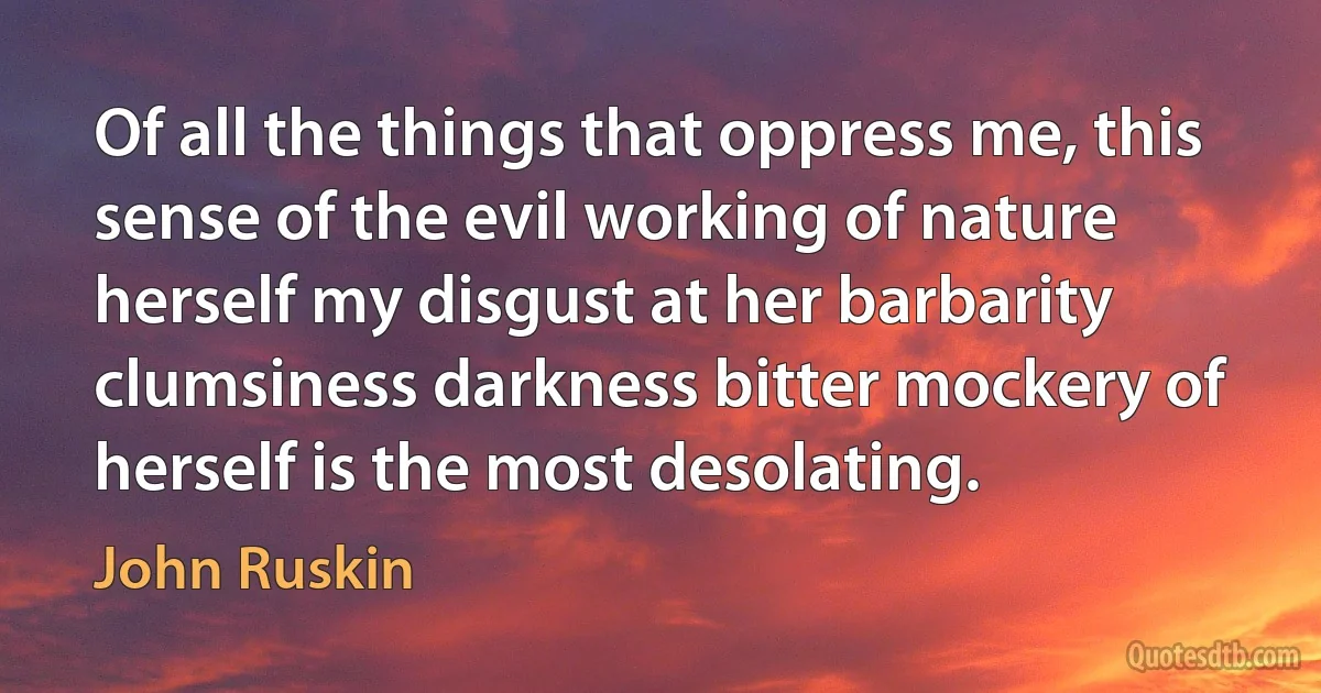 Of all the things that oppress me, this sense of the evil working of nature herself my disgust at her barbarity clumsiness darkness bitter mockery of herself is the most desolating. (John Ruskin)