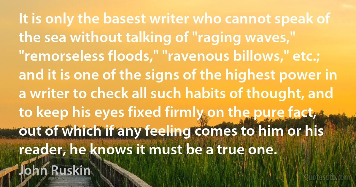 It is only the basest writer who cannot speak of the sea without talking of "raging waves," "remorseless floods," "ravenous billows," etc.; and it is one of the signs of the highest power in a writer to check all such habits of thought, and to keep his eyes fixed firmly on the pure fact, out of which if any feeling comes to him or his reader, he knows it must be a true one. (John Ruskin)