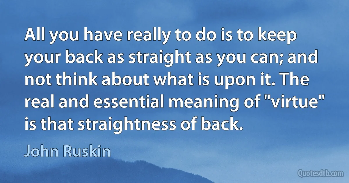 All you have really to do is to keep your back as straight as you can; and not think about what is upon it. The real and essential meaning of "virtue" is that straightness of back. (John Ruskin)