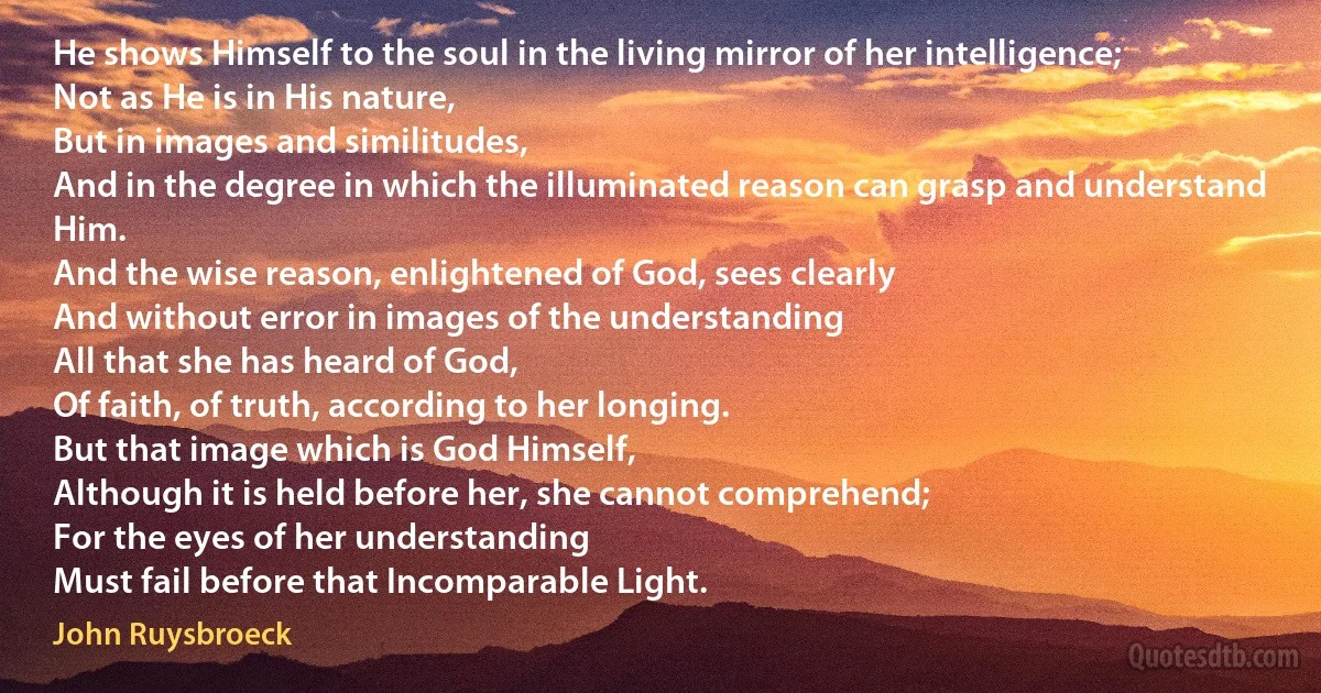 He shows Himself to the soul in the living mirror of her intelligence;
Not as He is in His nature,
But in images and similitudes,
And in the degree in which the illuminated reason can grasp and understand Him.
And the wise reason, enlightened of God, sees clearly
And without error in images of the understanding
All that she has heard of God,
Of faith, of truth, according to her longing.
But that image which is God Himself,
Although it is held before her, she cannot comprehend;
For the eyes of her understanding
Must fail before that Incomparable Light. (John Ruysbroeck)