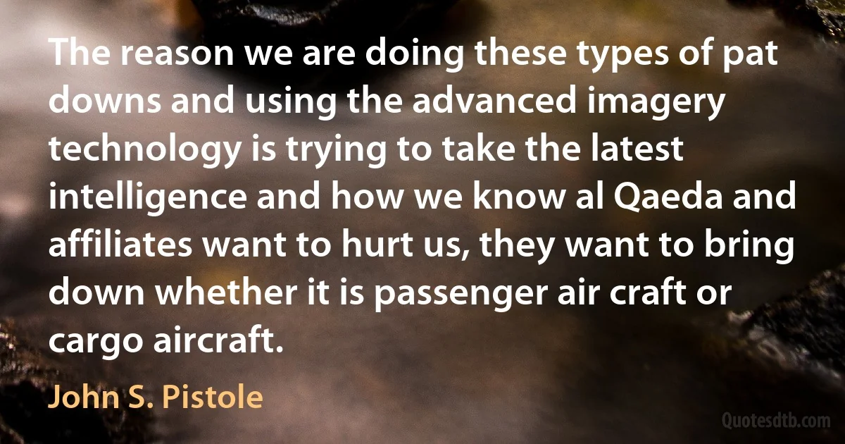 The reason we are doing these types of pat downs and using the advanced imagery technology is trying to take the latest intelligence and how we know al Qaeda and affiliates want to hurt us, they want to bring down whether it is passenger air craft or cargo aircraft. (John S. Pistole)