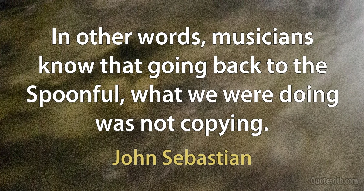 In other words, musicians know that going back to the Spoonful, what we were doing was not copying. (John Sebastian)