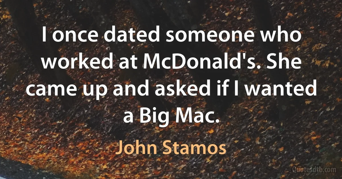 I once dated someone who worked at McDonald's. She came up and asked if I wanted a Big Mac. (John Stamos)