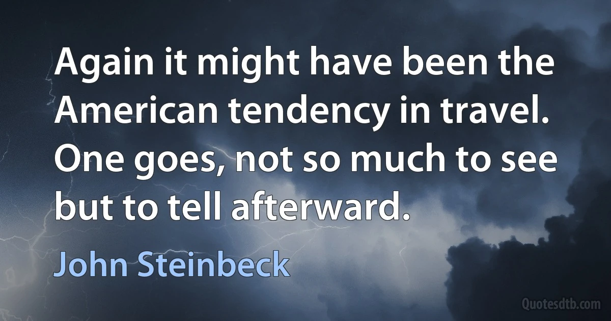 Again it might have been the American tendency in travel. One goes, not so much to see but to tell afterward. (John Steinbeck)