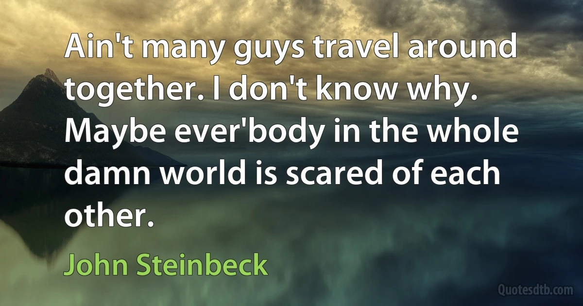 Ain't many guys travel around together. I don't know why. Maybe ever'body in the whole damn world is scared of each other. (John Steinbeck)