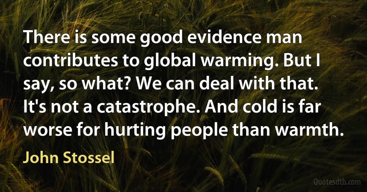 There is some good evidence man contributes to global warming. But I say, so what? We can deal with that. It's not a catastrophe. And cold is far worse for hurting people than warmth. (John Stossel)