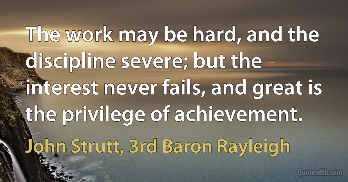 The work may be hard, and the discipline severe; but the interest never fails, and great is the privilege of achievement. (John Strutt, 3rd Baron Rayleigh)