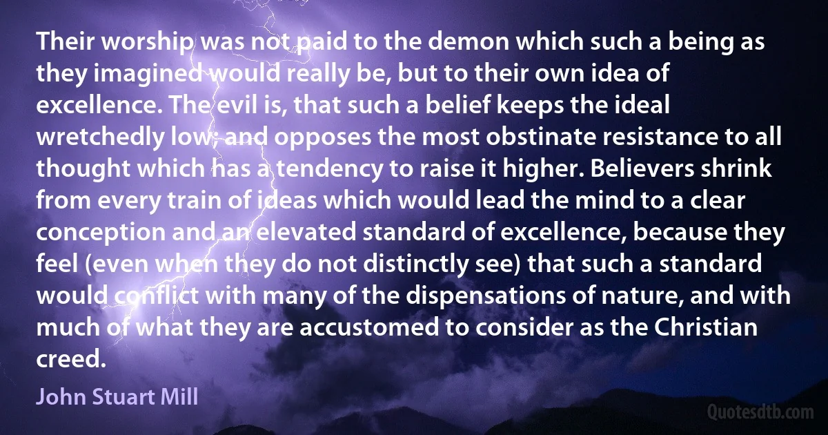 Their worship was not paid to the demon which such a being as they imagined would really be, but to their own idea of excellence. The evil is, that such a belief keeps the ideal wretchedly low; and opposes the most obstinate resistance to all thought which has a tendency to raise it higher. Believers shrink from every train of ideas which would lead the mind to a clear conception and an elevated standard of excellence, because they feel (even when they do not distinctly see) that such a standard would conflict with many of the dispensations of nature, and with much of what they are accustomed to consider as the Christian creed. (John Stuart Mill)