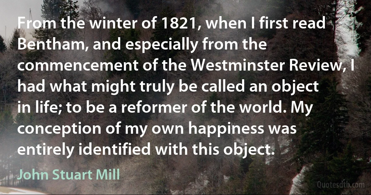 From the winter of 1821, when I first read Bentham, and especially from the commencement of the Westminster Review, I had what might truly be called an object in life; to be a reformer of the world. My conception of my own happiness was entirely identified with this object. (John Stuart Mill)