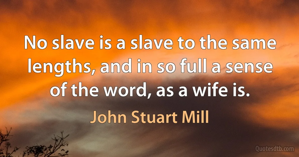 No slave is a slave to the same lengths, and in so full a sense of the word, as a wife is. (John Stuart Mill)