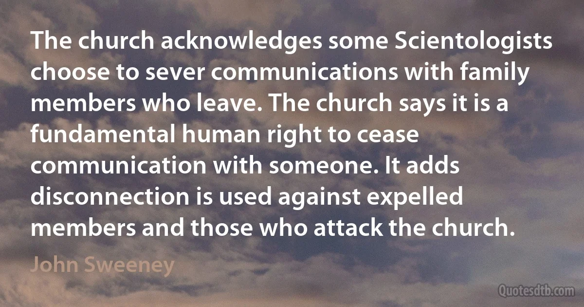 The church acknowledges some Scientologists choose to sever communications with family members who leave. The church says it is a fundamental human right to cease communication with someone. It adds disconnection is used against expelled members and those who attack the church. (John Sweeney)