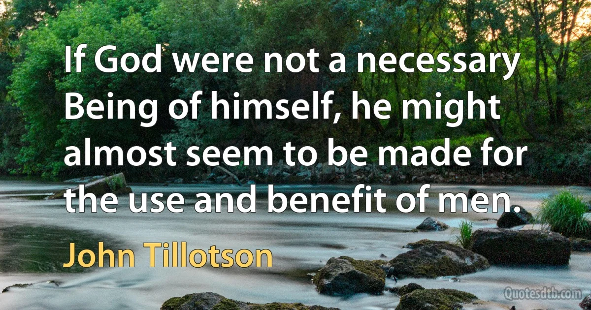 If God were not a necessary Being of himself, he might almost seem to be made for the use and benefit of men. (John Tillotson)