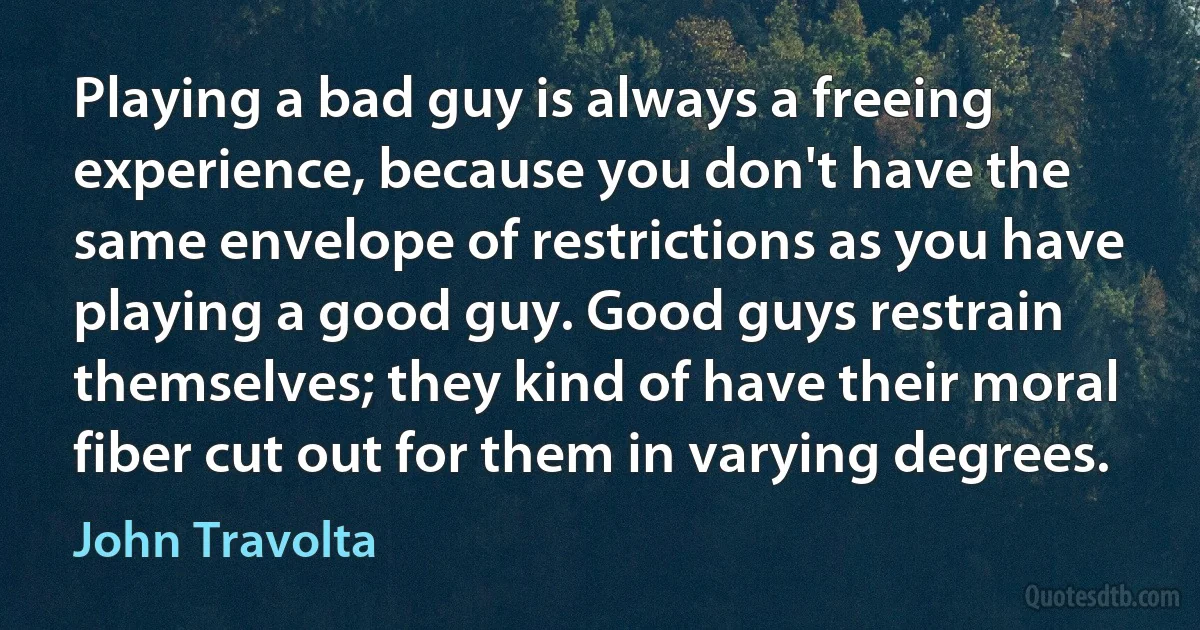 Playing a bad guy is always a freeing experience, because you don't have the same envelope of restrictions as you have playing a good guy. Good guys restrain themselves; they kind of have their moral fiber cut out for them in varying degrees. (John Travolta)