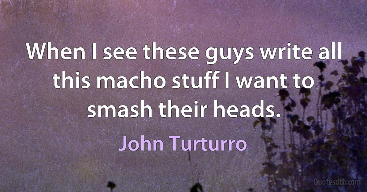 When I see these guys write all this macho stuff I want to smash their heads. (John Turturro)