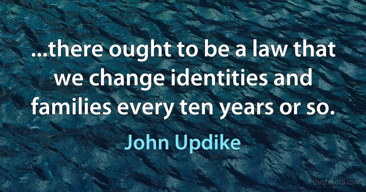 ...there ought to be a law that we change identities and families every ten years or so. (John Updike)