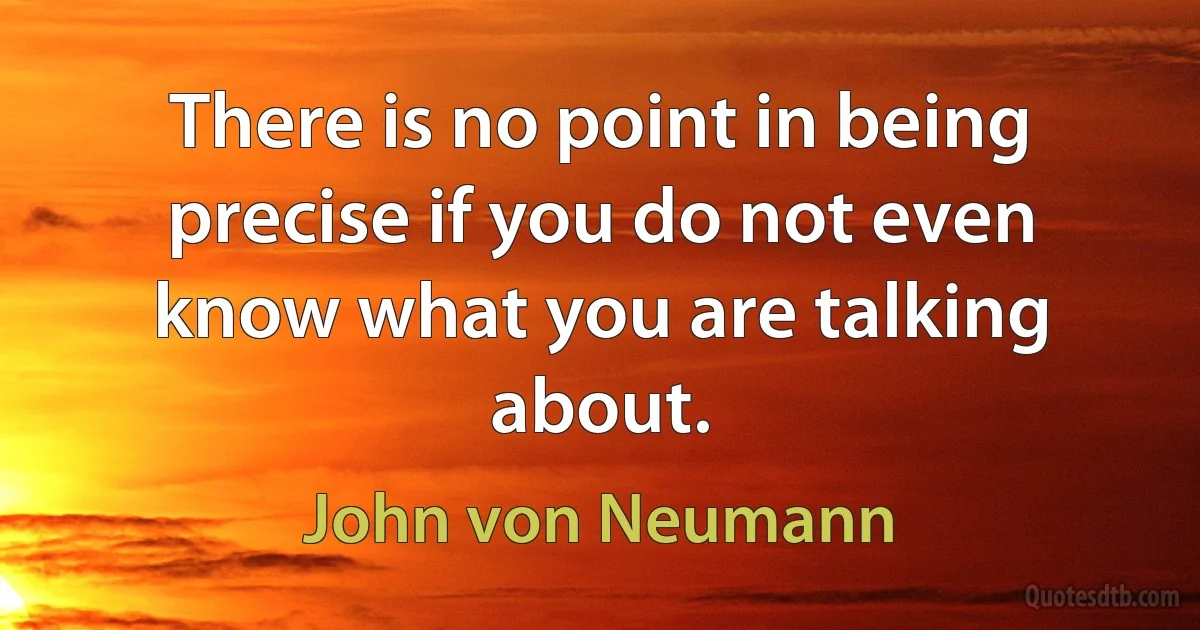 There is no point in being precise if you do not even know what you are talking about. (John von Neumann)