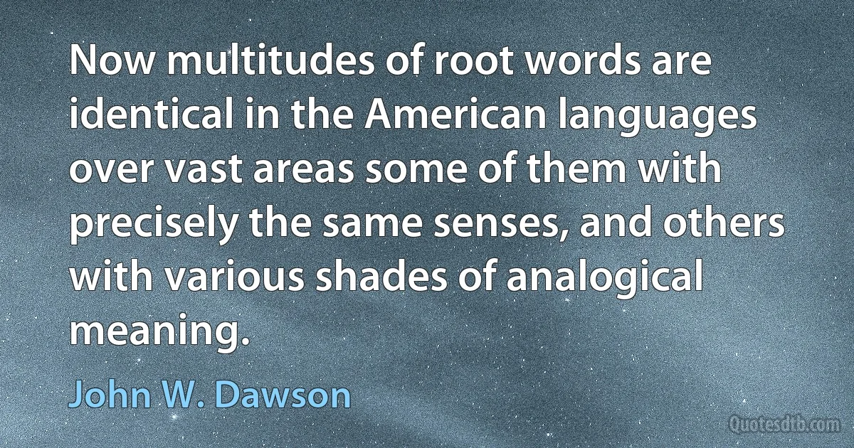 Now multitudes of root words are identical in the American languages over vast areas some of them with precisely the same senses, and others with various shades of analogical meaning. (John W. Dawson)