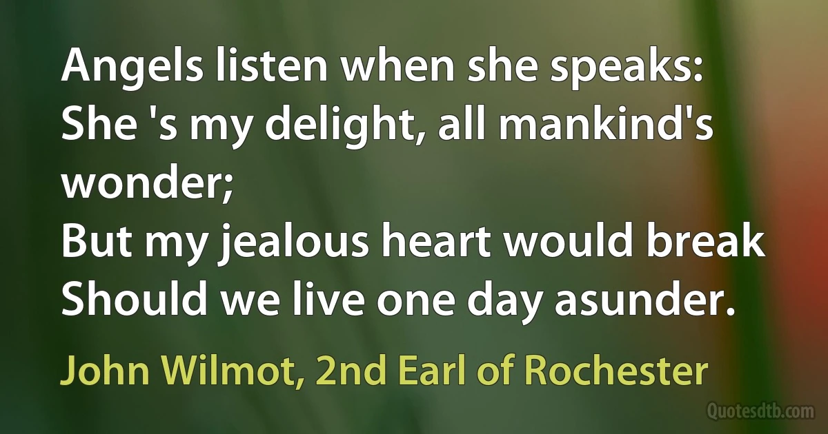 Angels listen when she speaks:
She 's my delight, all mankind's wonder;
But my jealous heart would break
Should we live one day asunder. (John Wilmot, 2nd Earl of Rochester)